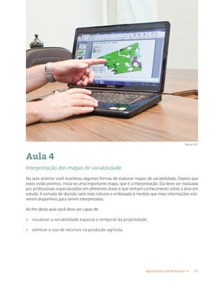 17Agricultura de Precisão »
Aula 4
Interpretação dos mapas de variabilidade
Na aula anterior você examinou algumas formas de elaborar mapas de variabilidade. Depois que
estes estão prontos, inicia-se uma importante etapa, que é a interpretação. Ela deve ser realizada
por profissionais especializados em diferentes áreas e que tenham conhecimento sobre a área em
estudo. A tomada de decisão será mais robusta e embasada à medida que mais informações esti-
verem disponíveis para serem interpretadas.
Ao fim desta aula você deve ser capaz de:
•	 visualizar a variabilidade espacial e temporal da propriedade;
•	 otimizar o uso de recursos na produção agrícola.
Senar-GO
 