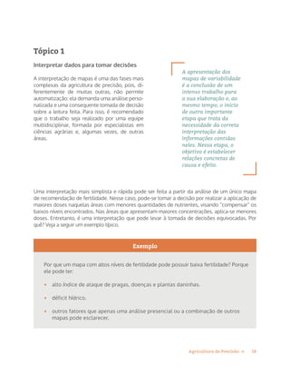 18Agricultura de Precisão »
Tópico 1
Interpretar dados para tomar decisões
A interpretação de mapas é uma das fases mais
complexas da agricultura de precisão, pois, di-
ferentemente de muitas outras, não permite
automatização: ela demanda uma análise perso-
nalizada e uma consequente tomada de decisão
sobre a leitura feita. Para isso, é recomendado
que o trabalho seja realizado por uma equipe
multidisciplinar, formada por especialistas em
ciências agrárias e, algumas vezes, de outras
áreas.
Uma interpretação mais simplista e rápida pode ser feita a partir da análise de um único mapa
de recomendação de fertilidade. Nesse caso, pode-se tomar a decisão por realizar a aplicação de
maiores doses naquelas áreas com menores quantidades de nutrientes, visando “compensar” os
baixos níveis encontrados. Nas áreas que apresentam maiores concentrações, aplica-se menores
doses. Entretanto, é uma interpretação que pode levar à tomada de decisões equivocadas. Por
quê? Veja a seguir um exemplo típico.
Exemplo
Por que um mapa com altos níveis de fertilidade pode possuir baixa fertilidade? Porque
ele pode ter:
•	 alto índice de ataque de pragas, doenças e plantas daninhas.
•	 déficit hídrico.
•	 outros fatores que apenas uma análise presencial ou a combinação de outros
mapas pode esclarecer.
A apresentação dos
mapas de variabilidade
é a conclusão de um
intenso trabalho para
a sua elaboração e, ao
mesmo tempo, o início
de outra importante
etapa que trata da
necessidade da correta
interpretação das
informações contidas
neles. Nessa etapa, o
objetivo é estabelecer
relações concretas de
causa e efeito.
 