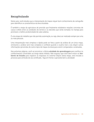 21Agricultura de Precisão »
Recapitulando
Nesta aula, você estudou que a interpretação de mapas requer bom conhecimento de cartografia
para identificar as características da área estudada.
É também a etapa da agricultura de precisão que finalmente estabelece relações concretas de
causa e efeito entre as condições do terreno e as decisões que serão tomadas no manejo para
promover a melhor produtividade de cada subárea.
É uma etapa do trabalho que não permite automação, ou seja, deve ser realizada sempre por uma
ou mais pessoas.
Uma interpretação mais simplista e rápida pode ser feita a partir da análise de um único mapa,
entretanto a análise será mais completa e confiável quando o usuário tiver a seu dispor outras
informações (provindas de outros tipos de mapas da área) para serem comparadas e analisadas.
Nas próximas páginas, você vai encontrar a última atividade de aprendizagem para verificar os
conhecimentos construídos ao longo deste módulo. Não esqueça que você deve entrar no Am-
biente de Estudos para registrar as respostas no sistema! Depois desta etapa, será iniciado o
processo para emissão do seu certificado. Siga em frente e aproveite bem a atividade!
 