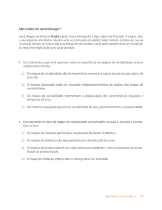 22Agricultura de Precisão »
Atividades de aprendizagem
Você chegou ao final do Módulo 6 do Curso Introdução à Agricultura de Precisão. A seguir, rea-
lizará algumas atividades relacionadas ao conteúdo estudado neste módulo. Lembre-se que as
respostas devem ser registradas no Ambiente de Estudos, onde você também terá um feedback,
ou seja, uma explicação para cada questão.
1.	 Considerando o que você aprendeu sobre a importância dos mapas de variabilidade, analise
a alternativa correta:
a)	 Os mapas de variabilidade são de importância secundária para o estudo da agricultura de
precisão.
b)	 O manejo localizado pode ser realizado independentemente da análise dos mapas de
variabilidades.
c)	 Os mapas de variabilidade representam a digitalização das características espaciais e
temporais da área.
d)	 Um mesmo mapa pode apresentar variabilidade de solo, plantas daninhas, e produtividade.
2.	 Considerando os tipos de mapas de variabilidade apresentados na aula 2, assinale a alterna-
tiva correta.
a)	 Os mapas de isolinhas permitem a visualização de dados numéricos.
b)	 Os mapas de símbolos são apresentados por classificação de cores.
c)	 Os mapas de produtividades são importantes por permitirem uma visualização da variabi-
lidade da produtividade.
d)	 O mapa de condição indica como o manejo deve ser realizado.
 