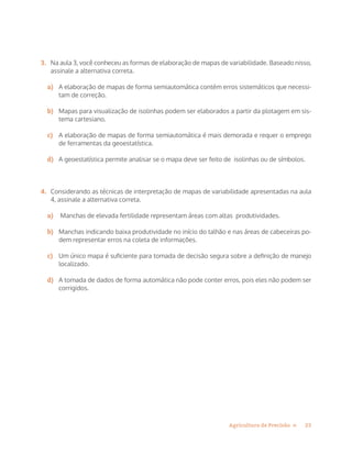 23Agricultura de Precisão »
3.	 Na aula 3, você conheceu as formas de elaboração de mapas de variabilidade. Baseado nisso,
assinale a alternativa correta.
a)	 A elaboração de mapas de forma semiautomática contém erros sistemáticos que necessi-
tam de correção.
b)	 Mapas para visualização de isolinhas podem ser elaborados a partir da plotagem em sis-
tema cartesiano.
c)	 A elaboração de mapas de forma semiautomática é mais demorada e requer o emprego
de ferramentas da geoestatística.
d)	 A geoestatística permite analisar se o mapa deve ser feito de isolinhas ou de símbolos.
4.	 Considerando as técnicas de interpretação de mapas de variabilidade apresentadas na aula
4, assinale a alternativa correta.
a)	 Manchas de elevada fertilidade representam áreas com altas produtividades.
b)	 Manchas indicando baixa produtividade no início do talhão e nas áreas de cabeceiras po-
dem representar erros na coleta de informações.
c)	 Um único mapa é suficiente para tomada de decisão segura sobre a definição de manejo
localizado.
d)	 A tomada de dados de forma automática não pode conter erros, pois eles não podem ser
corrigidos.
 