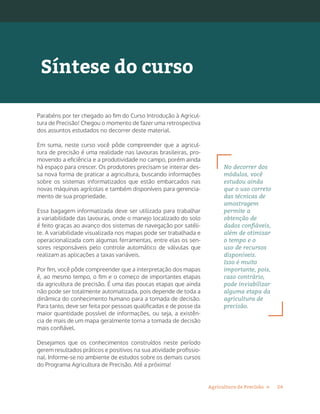 24Agricultura de Precisão »
Parabéns por ter chegado ao fim do Curso Introdução à Agricul-
tura de Precisão! Chegou o momento de fazer uma retrospectiva
dos assuntos estudados no decorrer deste material.
Em suma, neste curso você pôde compreender que a agricul-
tura de precisão é uma realidade nas lavouras brasileiras, pro-
movendo a eficiência e a produtividade no campo, porém ainda
há espaço para crescer. Os produtores precisam se inteirar des-
sa nova forma de praticar a agricultura, buscando informações
sobre os sistemas informatizados que estão embarcados nas
novas máquinas agrícolas e também disponíveis para gerencia-
mento de sua propriedade.
Essa bagagem informatizada deve ser utilizada para trabalhar
a variabilidade das lavouras, onde o manejo localizado do solo
é feito graças ao avanço dos sistemas de navegação por satéli-
te. A variabilidade visualizada nos mapas pode ser trabalhada e
operacionalizada com algumas ferramentas, entre elas os sen-
sores responsáveis pelo controle automático de válvulas que
realizam as aplicações a taxas variáveis.
Por fim, você pôde compreender que a interpretação dos mapas
é, ao mesmo tempo, o fim e o começo de importantes etapas
da agricultura de precisão. É uma das poucas etapas que ainda
não pode ser totalmente automatizada, pois depende de toda a
dinâmica do conhecimento humano para a tomada de decisão.
Para tanto, deve ser feita por pessoas qualificadas e de posse da
maior quantidade possível de informações, ou seja, a existên-
cia de mais de um mapa geralmente torna a tomada de decisão
mais confiável.
Desejamos que os conhecimentos construídos neste período
gerem resultados práticos e positivos na sua atividade profissio-
nal. Informe-se no ambiente de estudos sobre os demais cursos
do Programa Agricultura de Precisão. Até a próxima!
Síntese do curso
No decorrer dos
módulos, você
estudou ainda
que o uso correto
das técnicas de
amostragem
permite a
obtenção de
dados confiáveis,
além de otimizar
o tempo e o
uso de recursos
disponíveis.
Isso é muito
importante, pois,
caso contrário,
pode inviabilizar
alguma etapa da
agricultura de
precisão.
 