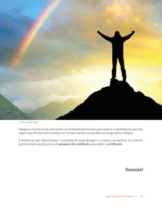 25Agricultura de Precisão »
Chegou o momento de você entrar no Ambiente de Estudos para realizar a atividade de aprendi-
zagem que lhe permitirá verificar os conhecimentos construídos ao longo deste módulo.
E lembre-se que, após finalizar a atividade de aprendizagem, o sistema vai verificar se você res-
pondeu todas as perguntas da pesquisa de satisfação para obter o certificado.
Sucesso!
Fonte: Shutterstock
 