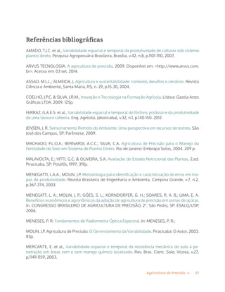 27Agricultura de Precisão »
Referências bibliográficas
AMADO, T.J.C. et al., Variabilidade espacial e temporal da produtividade de culturas sob sistema
plantio direto. Pesquisa Agropecuária Brasileira, Brasília, v.42, n.8, p.1101-1110, 2007.
ARVUS TECNOLOGIA. A agricultura de precisão, 2009. Disponível em: <http://www.arvus.com.
br>. Acesso em: 03 set. 2014.
ASSAD, M.L.L.; ALMEIDA, J. Agricultura e sustentabilidade: contexto, desafios e cenários. Revista
Ciência e Ambiente, Santa Maria, RS, n. 29, p.15-30, 2004.
COELHO, J.P.C. & SILVA, J.R.M., Inovação e Tecnologia na Formação Agrícola. Lisboa: Gazela Artes
Gráficas LTDA, 2009. 125p.
FERRAZ, G.A.E.S. et al., Variabilidade espacial e temporal do fósforo, potássio e da produtividade
de uma lavoura cafeeira. Eng. Agrícola, Jaboticabal, v.32, n.1, p.140-150. 2012.
JENSEN, J. R. Sensoriamento Remoto do Ambiente: Uma perspectiva em recursos terrestres. São
José dos Campos, SP: Parêntese, 2009.
MACHADO, P.L.O.A.; BERNARDI, A.C.C.; SILVA, C.A. Agricultura de Precisão para o Manejo da
Fertilidade do Solo em Sistema de Plantio Direto. Rio de Janeiro: Embrapa Solos, 2004. 209 p.
MALAVOLTA, E.; VITTI, G.C. & OLIVEIRA, S.A. Avaliação do Estado Nutricional das Plantas. 2.ed.
Piracicaba, SP: Potafós, 1997. 319p.
MENEGATTI, L.A.A.; MOLIN, J.P. Metodologia para identificação e caracterização de erros em ma-
pas de produtividade. Revista Brasileira de Engenharia e Ambienta, Campina Grande, v.7, n.2,
p.367-374, 2003.
MENEGATT, L. A.; MOLIN, J. P.; GÓES, S. L.; KORNDORFER, G. H.; SOARES, R. A. B.; LIMA, E. A.
Benefícios econômicos e agronômicos da adoção de agricultura de precisão em usinas de açúcar.
In. CONGRESSO BRASILEIRO DE AGRICULTURA DE PRECISÃO, 2°. São Pedro, SP: ESALQ/USP,
2006.
MENESES, P. R. Fundamentos de Radiometria Óptica Espectral. In: MENESES, P. R.;
MOLIN, J.P. Agricultura de Precisão: O Gerenciamento da Variabilidade. Piracicaba: O Autor, 2003.
83p.
MERCANTE, E. et al., Variabilidade espacial e temporal da resistência mecânica do solo à pe-
netração em áreas com e sem manejo químico localizado. Rev. Bras. Cienc. Solo, Viçosa, v.27,
p.1149-1159, 2003.
 