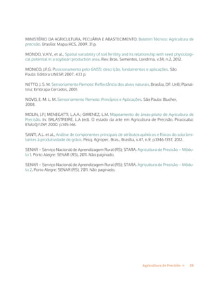 28Agricultura de Precisão »
MINISTÉRIO DA AGRICULTURA, PECUÁRIA E ABASTECIMENTO. Boletim Técnico: Agricultura de
precisão. Brasília: Mapa/ACS, 2009. 31 p.
MONDO, V.H.V., et al., Spatial variability of soil fertility and its relationship with seed physiologi-
cal potential in a soybean production area. Rev. Bras. Sementes, Londrina, v.34, n.2, 2012.
MONICO, J.F.G. Posicionamento pelo GNSS: descrição, fundamentos e aplicações. São
Paulo: Editora UNESP, 2007. 433 p.
NETTO, J. S. M. Sensoriamento Remoto: Reflectância dos alvos naturais. Brasília, DF: UnB; Planal-
tina: Embrapa Cerrados, 2001.
NOVO, E. M. L. M. Sensoriamento Remoto: Princípios e Aplicações. São Paulo: Blucher,
2008.
MOLIN, J.P.; MENEGATTI, L.A.A.; GIMENEZ, L.M. Mapeamento de áreas-piloto de Agricultura de
Precisão. In: BALASTREIRE, L.A (ed). O estado da arte em Agricultura de Precisão. Piracicaba:
ESALQ/USP, 2000. p.145-146.
SANTI, A.L. et al., Análise de componentes principais de atributos químicos e físicos do solo limi-
tantes à produtividade de grãos. Pesq. Agropec. Bras., Brasília, v.47, n.9, p.1346-1357, 2012.
SENAR – Serviço Nacional de Aprendizagem Rural (RS); STARA. Agricultura de Precisão – Módu-
lo 1. Porto Alegre: SENAR (RS), 2011. Não paginado.
SENAR – Serviço Nacional de Aprendizagem Rural (RS); STARA. Agricultura de Precisão – Módu-
lo 2. Porto Alegre: SENAR (RS), 2011. Não paginado.
 