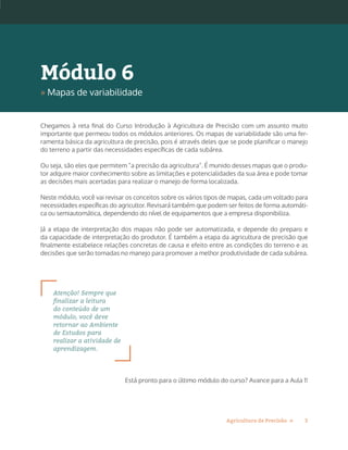 3Agricultura de Precisão »
Chegamos à reta final do Curso Introdução à Agricultura de Precisão com um assunto muito
importante que permeou todos os módulos anteriores. Os mapas de variabilidade são uma fer-
ramenta básica da agricultura de precisão, pois é através deles que se pode planificar o manejo
do terreno a partir das necessidades específicas de cada subárea.
Ou seja, são eles que permitem “a precisão da agricultura”. É munido desses mapas que o produ-
tor adquire maior conhecimento sobre as limitações e potencialidades da sua área e pode tomar
as decisões mais acertadas para realizar o manejo de forma localizada.
Neste módulo, você vai revisar os conceitos sobre os vários tipos de mapas, cada um voltado para
necessidades específicas do agricultor. Revisará também que podem ser feitos de forma automáti-
ca ou semiautomática, dependendo do nível de equipamentos que a empresa disponibiliza.
Já a etapa de interpretação dos mapas não pode ser automatizada, e depende do preparo e
da capacidade de interpretação do produtor. É também a etapa da agricultura de precisão que
finalmente estabelece relações concretas de causa e efeito entre as condições do terreno e as
decisões que serão tomadas no manejo para promover a melhor produtividade de cada subárea.
Atenção! Sempre que
finalizar a leitura
do conteúdo de um
módulo, você deve
retornar ao Ambiente
de Estudos para
realizar a atividade de
aprendizagem.
Está pronto para o último módulo do curso? Avance para a Aula 1!
Módulo 6
» Mapas de variabilidade
 