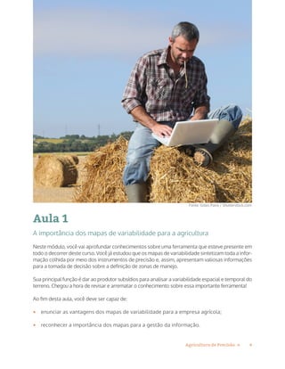 4Agricultura de Precisão »
Aula 1
A importância dos mapas de variabilidade para a agricultura
Neste módulo, você vai aprofundar conhecimentos sobre uma ferramenta que esteve presente em
todo o decorrer deste curso. Você já estudou que os mapas de variabilidade sintetizam toda a infor-
mação colhida por meio dos instrumentos de precisão e, assim, apresentam valiosas informações
para a tomada de decisão sobre a definição de zonas de manejo.
Sua principal função é dar ao produtor subsídios para analisar a variabilidade espacial e temporal do
terreno. Chegou a hora de revisar e arrematar o conhecimento sobre essa importante ferramenta!
Ao fim desta aula, você deve ser capaz de:
•	 enunciar as vantagens dos mapas de variabilidade para a empresa agrícola;
•	 reconhecer a importância dos mapas para a gestão da informação.
Fonte: Gilles Paire / Shutterstock.com
 