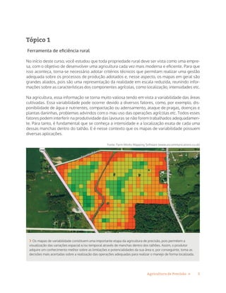 5Agricultura de Precisão »
Tópico 1
Ferramenta de eficiência rural
No início deste curso, você estudou que toda propriedade rural deve ser vista como uma empre-
sa, com o objetivo de desenvolver uma agricultura cada vez mais moderna e eficiente. Para que
isso aconteça, torna-se necessário adotar critérios técnicos que permitam realizar uma gestão
adequada sobre os processos de produção adotados e, nesse aspecto, os mapas em geral são
grandes aliados, pois são uma representação da realidade em escala reduzida, reunindo infor-
mações sobre as características dos componentes agrícolas, como localização, intensidades etc.
Na agricultura, essa informação se torna muito valiosa tendo em vista a variabilidade das áreas
cultivadas. Essa variabilidade pode ocorrer devido a diversos fatores, como, por exemplo, dis-
ponibilidade de água e nutrientes, compactação ou adensamento, ataque de pragas, doenças e
plantas daninhas, problemas advindos com o mau uso das operações agrícolas etc. Todos esses
fatores podem interferir na produtividade das lavouras se não forem trabalhados adequadamen-
te. Para tanto, é fundamental que se conheça a intensidade e a localização exata de cada uma
dessas manchas dentro do talhão. E é nesse contexto que os mapas de variabilidade possuem
diversas aplicações.
 Os mapas de variabilidade constituem uma importante etapa da agricultura de precisão, pois permitem a
visualização das variações espacial e/ou temporal através de manchas dentro dos talhões. Assim, o produtor
adquire um conhecimento melhor sobre as limitações e potencialidades da sua área e, por conseguinte, toma as
decisões mais acertadas sobre a realização das operações adequadas para realizar o manejo de forma localizada.
Fonte: Farm Works Mapping Software (www.ascommunications.co.uk)
 