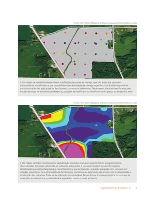 6Agricultura de Precisão »
 Os mapas de variabilidade permitem a definição das zonas de manejo, que são áreas que possuem
características semelhantes e por isso definem uma estratégia de manejo específica. Isso é muito importante
para otimização das aplicações de fertilizantes, corretivos e defensivos. Geralmente, elas são identificadas pelo
estudo de mapa de variabilidade temporal, pois não se modificam ou modificam muito pouco ao longo dos anos
Fonte: Farm Works Mapping Software (www.ascommunications.co.uk)
 Os mapas também representam a digitalização das áreas com suas características geograficamente
determinadas. Com isso, utilizando-se softwares adequados, é possível transferir essas informações
digitalizadas para uma máquina que, reconhecendo a sua localização e estando equipada com sensores em
válvulas específicas, faz a distribuição de fertilizantes, corretivos ou defensivos, de acordo com a necessidade e
localização das manchas. Trata-se da aplicação à taxa variável. Dessa forma, é possível otimizar os recursos de
produção, aumentando a produtividade e agredindo menos o meio ambiente.
Fonte: Farm Works Mapping Software (www.ascommunications.co.uk)
 