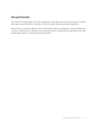 7Agricultura de Precisão »
Recapitulando
Os mapas de variabilidade são muito importantes para agricultura de precisão, pois é através
deles que se pode planificar o manejo do terreno a partir das necessidades específicas.
Dessa forma, o produtor adquire maior conhecimento sobre as limitações e potencialidades da
sua área e pode tomar as decisões mais acertadas sobre a realização das operações mais ade-
quadas para realizar o manejo de forma localizada.
 