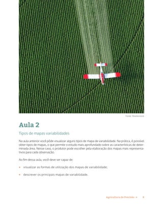 8Agricultura de Precisão »
Aula 2
Tipos de mapas variabilidades
Na aula anterior você pôde visualizar alguns tipos de mapa de variabilidade. Na prática, é possível
obter tipos de mapas, o que permite o estudo mais aprofundado sobre as características de deter-
minada área. Nesse caso, o produtor pode escolher pela elaboração dos mapas mais representa-
tivos para cada observação.
Ao fim dessa aula, você deve ser capaz de:
•	 visualizar as formas de utilização dos mapas de variabilidade;
•	 descrever os principais mapas de variabilidade.
Fonte: Shutterstock
 