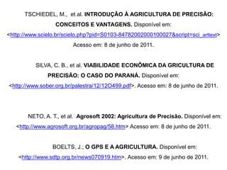 TSCHIEDEL, M., et al. INTRODUÇÃO À AGRICULTURA DE PRECISÃO:
                  CONCEITOS E VANTAGENS. Disponível em:
<http://www.scielo.br/scielo.php?pid=S0103-84782002000100027&script=sci_arttext>
                        Acesso em: 8 de junho de 2011.


          SILVA, C. B., et al. VIABILIDADE ECONÔMICA DA GRICULTURA DE
               PRECISÃO: O CASO DO PARANÁ. Disponível em:
<http://www.sober.org.br/palestra/12/12O499.pdf>. Acesso em: 8 de junho de 2011.




       NETO, A. T., et al. Agrosoft 2002: Agricultura de Precisão. Disponível em:
   <http://www.agrosoft.org.br/agropag/58.htm> Acesso em: 8 de junho de 2011.


                 BOELTS, J.; O GPS E A AGRICULTURA. Disponível em:
    <http://www.sdtp.org.br/news070919.htm>. Acesso em: 9 de junho de 2011.
 