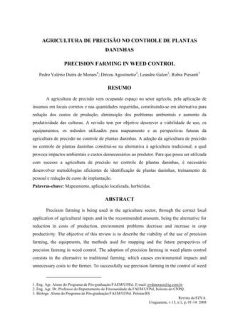 AGRICULTURA DE PRECISÃO NO CONTROLE DE PLANTAS
                                            DANINHAS

                   PRECISION FARMING IN WEED CONTROL
    Pedro Valério Dutra de Moraes1; Dirceu Agostinetto2; Leandro Galon1; Rubia Piesanti3

                                              RESUMO
        A agricultura de precisão vem ocupando espaço no setor agrícola, pela aplicação de
insumos em locais corretos e nas quantidades requeridas, constituindo-se em alternativa para
redução dos custos de produção, diminuição dos problemas ambientais e aumento da
produtividade das culturas. A revisão tem por objetivo descrever a viabilidade de uso, os
equipamentos, os métodos utilizados para mapeamento e as perspectivas futuras da
agricultura de precisão no controle de plantas daninhas. A adoção da agricultura de precisão
no controle de plantas daninhas constitui-se na alternativa à agricultura tradicional, a qual
provoca impactos ambientais e custos desnecessários ao produtor. Para que possa ser utilizada
com sucesso a agricultura de precisão no controle de plantas daninhas, é necessário
desenvolver metodologias eficientes de identificação de plantas daninhas, treinamento de
pessoal e redução de custo de implantação.
Palavras-chave: Mapeamento, aplicação localizada, herbicidas.

                                            ABSTRACT
        Precision farming is being used in the agriculture sector, through the correct local
application of agricultural inputs and in the recommended amounts, being the alternative for
reduction in costs of production, environment problems decrease and increase in crop
productivity. The objective of this review is to describe the viability of the use of precision
farming, the equipments, the methods used for mapping and the future perspectives of
precision farming in weed control. The adoption of precision farming in weed plants control
consists in the alternative to traditional farming, which causes environmental impacts and
unnecessary costs to the farmer. To successfully use precision farming in the control of weed



1. Eng. Agr. Aluno do Programa de Pós-graduação/FAEM/UFPel. E-mail: pvdmoraes@ig.com.br
2. Eng. Agr. Dr. Professor do Departamento de Fitossanidade da FAEM/UFPel, bolsista do CNPQ.
3. Bióloga .Aluna do Programa de Pós-graduação/FAEM/UFPel. Pelotas/RS
                                                                                         Revista da FZVA.
                                                                      Uruguaiana, v.15, n.1, p. 01-14. 2008
 