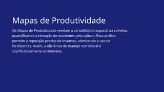 Mapas de Produtividade
Os Mapas de Produtividade revelam a variabilidade espacial da colheita,
quantificando a remoção de nutrientes pela cultura. Essa análise
permite a reposição precisa de insumos, otimizando o uso de
fertilizantes. Assim, a eficiência do manejo nutricional é
significativamente aprimorada.
 