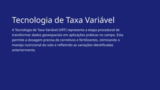Tecnologia de Taxa Variável
A Tecnologia de Taxa Variável (VRT) representa a etapa procedural de
transformar dados geoespaciais em aplicações práticas no campo. Esta
permite a dosagem precisa de corretivos e fertilizantes, otimizando o
manejo nutricional do solo e refletindo as variações identificadas
anteriormente.
 