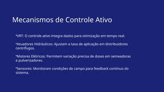 Mecanismos de Controle Ativo
•VRT: O controle ativo integra dados para otimização em tempo real.
•Atuadores Hidráulicos: Ajustam a taxa de aplicação em distribuidores
centrífugos.
•Motores Elétricos: Permitem variação precisa de doses em semeadoras
e pulverizadores.
•Sensores: Monitoram condições de campo para feedback contínuo do
sistema.
 