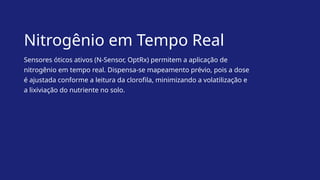 Nitrogênio em Tempo Real
Sensores óticos ativos (N-Sensor, OptRx) permitem a aplicação de
nitrogênio em tempo real. Dispensa-se mapeamento prévio, pois a dose
é ajustada conforme a leitura da clorofila, minimizando a volatilização e
a lixiviação do nutriente no solo.
 