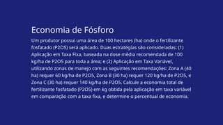 Economia de Fósforo
Um produtor possui uma área de 100 hectares (ha) onde o fertilizante
fosfatado (P2O5) será aplicado. Duas estratégias são consideradas: (1)
Aplicação em Taxa Fixa, baseada na dose média recomendada de 100
kg/ha de P2O5 para toda a área; e (2) Aplicação em Taxa Variável,
utilizando zonas de manejo com as seguintes recomendações: Zona A (40
ha) requer 60 kg/ha de P2O5, Zona B (30 ha) requer 120 kg/ha de P2O5, e
Zona C (30 ha) requer 140 kg/ha de P2O5. Calcule a economia total de
fertilizante fosfatado (P2O5) em kg obtida pela aplicação em taxa variável
em comparação com a taxa fixa, e determine o percentual de economia.
 