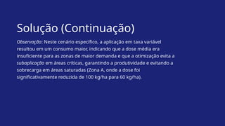 Solução (Continuação)
Observação: Neste cenário específico, a aplicação em taxa variável
resultou em um consumo maior, indicando que a dose média era
insuficiente para as zonas de maior demanda e que a otimização evita a
subaplicação em áreas críticas, garantindo a produtividade e evitando a
sobrecarga em áreas saturadas (Zona A, onde a dose foi
significativamente reduzida de 100 kg/ha para 60 kg/ha).
 