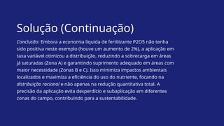 Solução (Continuação)
Conclusão: Embora a economia líquida de fertilizante P2O5 não tenha
sido positiva neste exemplo (houve um aumento de 2%), a aplicação em
taxa variável otimizou a distribuição, reduzindo a sobrecarga em áreas
já saturadas (Zona A) e garantindo suprimento adequado em áreas com
maior necessidade (Zonas B e C). Isso minimiza impactos ambientais
localizados e maximiza a eficiência do uso do nutriente, focando na
distribuição racional e não apenas na redução quantitativa total. A
precisão da aplicação evita desperdício e subaplicação em diferentes
zonas do campo, contribuindo para a sustentabilidade.
 