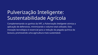 Pulverização Inteligente:
Sustentabilidade Agrícola
Complementando os ganhos da VRT, a Pulverização Inteligente otimiza a
aplicação de defensivos, minimizando o volume total utilizado. Esta
inovação tecnológica é essencial para a redução da pegada química da
lavoura, promovendo uma agricultura mais sustentável.
 