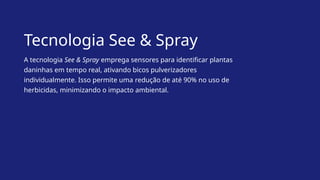 Tecnologia See & Spray
A tecnologia See & Spray emprega sensores para identificar plantas
daninhas em tempo real, ativando bicos pulverizadores
individualmente. Isso permite uma redução de até 90% no uso de
herbicidas, minimizando o impacto ambiental.
 