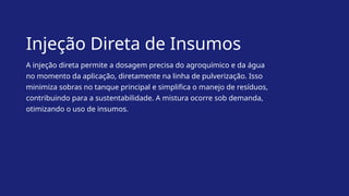 Injeção Direta de Insumos
A injeção direta permite a dosagem precisa do agroquímico e da água
no momento da aplicação, diretamente na linha de pulverização. Isso
minimiza sobras no tanque principal e simplifica o manejo de resíduos,
contribuindo para a sustentabilidade. A mistura ocorre sob demanda,
otimizando o uso de insumos.
 
