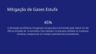 Mitigação de Gases Estufa
45%
A otimização da eficiência nitrogenada via Agricultura de Precisão pode reduzir em até
45% as emissões de na atmosfera. Essa redução é crucial para combater as mudanças
climáticas, assegurando um manejo sustentável dos ecossistemas.
 
