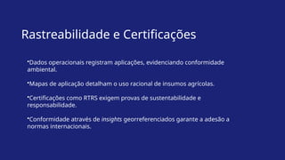 Rastreabilidade e Certificações
•Dados operacionais registram aplicações, evidenciando conformidade
ambiental.
•Mapas de aplicação detalham o uso racional de insumos agrícolas.
•Certificações como RTRS exigem provas de sustentabilidade e
responsabilidade.
•Conformidade através de insights georreferenciados garante a adesão a
normas internacionais.
 