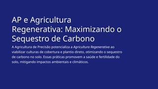 AP e Agricultura
Regenerativa: Maximizando o
Sequestro de Carbono
A Agricultura de Precisão potencializa a Agricultura Regenerativa ao
viabilizar culturas de cobertura e plantio direto, otimizando o sequestro
de carbono no solo. Essas práticas promovem a saúde e fertilidade do
solo, mitigando impactos ambientais e climáticos.
 