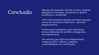 Conclusão
•Manejo Sítio-Específico otimiza insumos, evitando
desperdício e lixiviação, resultando em ganhos
econômicos e ambientais.
•VRT e Sensoriamento Remoto permitem aplicação
precisa de nutrientes e defensivos, reduzindo
pegada química.
•Pulverização inteligente, como See & Spray,
diminui herbicidas em até 90%, protegendo o
ecossistema local.
•AP contribui para Agricultura Regenerativa,
mitigando N2O e carbono, validando
sustentabilidade com certificações.
 
