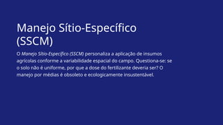 Manejo Sítio-Específico
(SSCM)
O Manejo Sítio-Específico (SSCM) personaliza a aplicação de insumos
agrícolas conforme a variabilidade espacial do campo. Questiona-se: se
o solo não é uniforme, por que a dose do fertilizante deveria ser? O
manejo por médias é obsoleto e ecologicamente insustentável.
 