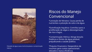Poluição da água causa morte de peixes e contaminação
hídrica.
Riscos do Manejo
Convencional
•Lixiviação de Nitratos: Causa perda de
nutrientes e poluição do solo e da água.
•Eutrofização Aquática: Contribui para a
proliferação de algas e desoxigenação
de rios e lagos.
•Contaminação Hídrica: Atinge lençóis
freáticos e fontes de água potável,
prejudicando a saúde pública.
•Prejuízo Financeiro: Desperdício de
insumos gera custos operacionais
elevados e baixa eficiência.
 
