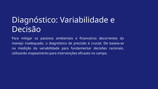 Diagnóstico: Variabilidade e
Decisão
Para mitigar os passivos ambientais e financeiros decorrentes do
manejo inadequado, o diagnóstico de precisão é crucial. Ele baseia-se
na medição da variabilidade para fundamentar decisões racionais,
utilizando mapeamento para intervenções eficazes no campo.
 