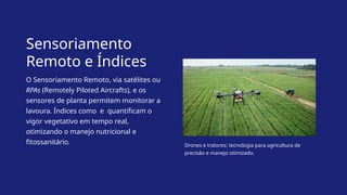 Sensoriamento
Remoto e Índices
O Sensoriamento Remoto, via satélites ou
RPAs (Remotely Piloted Aircrafts), e os
sensores de planta permitem monitorar a
lavoura. Índices como e quantificam o
vigor vegetativo em tempo real,
otimizando o manejo nutricional e
fitossanitário. Drones e tratores: tecnologia para agricultura de
precisão e manejo otimizado.
 