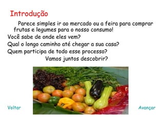 Introdução
    Parece simples ir ao mercado ou a feira para comprar
  frutas e legumes para o nosso consumo!
Você sabe de onde eles vem?
Qual o longo caminho até chegar a sua casa?
Quem participa de todo esse processo?
               Vamos juntos descobrir?




Voltar                                            Avançar
 