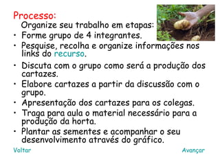 Processo:
    Organize seu trabalho em etapas:
•   Forme grupo de 4 integrantes.
•   Pesquise, recolha e organize informações nos
    links do recurso.
•   Discuta com o grupo como será a produção dos
    cartazes.
•   Elabore cartazes a partir da discussão com o
    grupo.
•   Apresentação dos cartazes para os colegas.
•   Traga para aula o material necessário para a
    produção da horta.
•   Plantar as sementes e acompanhar o seu
    desenvolvimento através do gráfico.
Voltar                                    Avançar
 