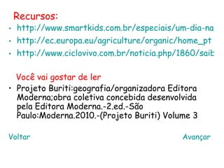 Recursos:
• http://www.smartkids.com.br/especiais/um-dia-na-fa
• http://ec.europa.eu/agriculture/organic/home_pt
• http://www.ciclovivo.com.br/noticia.php/1860/saiba_

  Você vai gostar de ler
• Projeto Buriti:geografia/organizadora Editora
  Moderna;obra coletiva concebida desenvolvida
  pela Editora Moderna.-2.ed.-São
  Paulo:Moderna.2010.-(Projeto Buriti) Volume 3

Voltar                                     Avançar
 