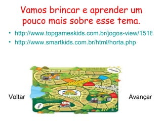 Vamos brincar e aprender um
    pouco mais sobre esse tema.
• http://www.topgameskids.com.br/jogos-view/1518-jog
• http://www.smartkids.com.br/html/horta.php




Voltar                                  Avançar
 