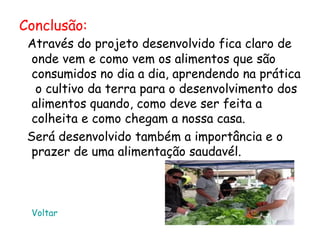 Conclusão:
 Através do projeto desenvolvido fica claro de
  onde vem e como vem os alimentos que são
  consumidos no dia a dia, aprendendo na prática
   o cultivo da terra para o desenvolvimento dos
  alimentos quando, como deve ser feita a
  colheita e como chegam a nossa casa.
 Será desenvolvido também a importância e o
  prazer de uma alimentação saudavél.



 Voltar
 