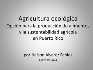 Agricultura ecológica
Opción para la producción de alimentos
     y la sustentabilidad agrícola
            en Puerto Rico


       por Nelson Alvarez Febles
              Enero de 2013
 