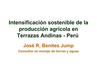 Intensificación sostenible de la
producción agrícola en
Terrazas Andinas - Perú
José R. Benites Jump
Consultor en manejo de tierras y aguas

 