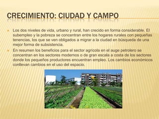 CRECIMIENTO: CIUDAD Y CAMPO
   Los dos niveles de vida, urbano y rural, han crecido en forma considerable. El
    subempleo y la pobreza se concentran entre los hogares rurales con pequeñas
    tenencias, los que se ven obligados a migrar a la ciudad en búsqueda de una
    mejor forma de subsistencia.
   En resumen los beneficios para el sector agrícola en el auge petrolero se
    concentran en los sectores modernos o de gran escala a costa de los sectores
    donde los pequeños productores encuentran empleo. Los cambios económicos
    conllevan cambios en el uso del espacio.
 