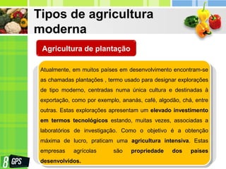 Tipos de agricultura
moderna
Atualmente, em muitos países em desenvolvimento encontram-se
as chamadas plantações , termo usado para designar explorações
de tipo moderno, centradas numa única cultura e destinadas à
exportação, como por exemplo, ananás, café, algodão, chá, entre
outras. Estas explorações apresentam um elevado investimento
em termos tecnológicos estando, muitas vezes, associadas a
laboratórios de investigação. Como o objetivo é a obtenção
máxima de lucro, praticam uma agricultura intensiva. Estas
empresas agrícolas são propriedade dos países
desenvolvidos.
Agricultura de plantação
 