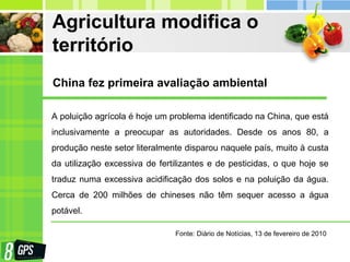 Agricultura modifica o
território
A poluição agrícola é hoje um problema identificado na China, que está
inclusivamente a preocupar as autoridades. Desde os anos 80, a
produção neste setor literalmente disparou naquele país, muito à custa
da utilização excessiva de fertilizantes e de pesticidas, o que hoje se
traduz numa excessiva acidificação dos solos e na poluição da água.
Cerca de 200 milhões de chineses não têm sequer acesso a água
potável.
China fez primeira avaliação ambiental
Fonte: Diário de Notícias, 13 de fevereiro de 2010
 
