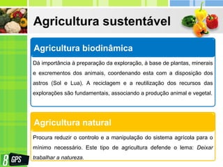 Agricultura sustentável
Agricultura biodinâmica
Dá importância à preparação da exploração, à base de plantas, minerais
e excrementos dos animais, coordenando esta com a disposição dos
astros (Sol e Lua). A reciclagem e a reutilização dos recursos das
explorações são fundamentais, associando a produção animal e vegetal.
Agricultura natural
Procura reduzir o controlo e a manipulação do sistema agrícola para o
mínimo necessário. Este tipo de agricultura defende o lema: Deixar
trabalhar a natureza.
 