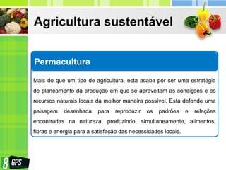 Agricultura sustentável
Permacultura
Mais do que um tipo de agricultura, esta acaba por ser uma estratégia
de planeamento da produção em que se aproveitam as condições e os
recursos naturais locais da melhor maneira possível. Esta defende uma
paisagem desenhada para reproduzir os padrões e relações
encontradas na natureza, produzindo, simultaneamente, alimentos,
fibras e energia para a satisfação das necessidades locais.
 
