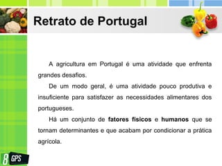 Retrato de Portugal
A agricultura em Portugal é uma atividade que enfrenta
grandes desafios.
De um modo geral, é uma atividade pouco produtiva e
insuficiente para satisfazer as necessidades alimentares dos
portugueses.
Há um conjunto de fatores físicos e humanos que se
tornam determinantes e que acabam por condicionar a prática
agrícola.
 