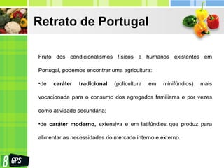 Retrato de Portugal
Fruto dos condicionalismos físicos e humanos existentes em
Portugal, podemos encontrar uma agricultura:
•de caráter tradicional (policultura em minifúndios) mais
vocacionada para o consumo dos agregados familiares e por vezes
como atividade secundária;
•de caráter moderno, extensiva e em latifúndios que produz para
alimentar as necessidades do mercado interno e externo.
 