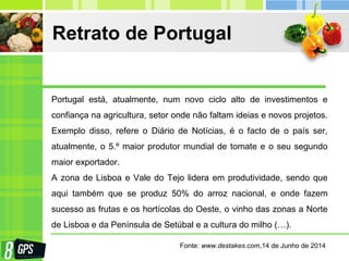 Retrato de Portugal
Portugal está, atualmente, num novo ciclo alto de investimentos e
confiança na agricultura, setor onde não faltam ideias e novos projetos.
Exemplo disso, refere o Diário de Notícias, é o facto de o país ser,
atualmente, o 5.º maior produtor mundial de tomate e o seu segundo
maior exportador.
A zona de Lisboa e Vale do Tejo lidera em produtividade, sendo que
aqui também que se produz 50% do arroz nacional, e onde fazem
sucesso as frutas e os hortícolas do Oeste, o vinho das zonas a Norte
de Lisboa e da Península de Setúbal e a cultura do milho (…).
Fonte: www.destakes.com,14 de Junho de 2014
 